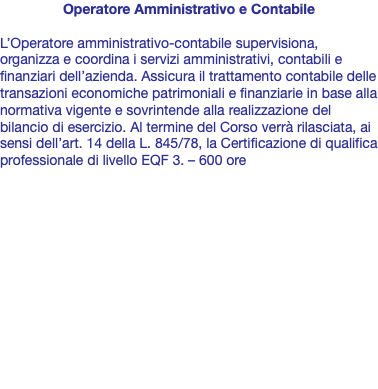 Operatore Amministrativo e Contabile L’Operatore amministrativo-contabile supervisiona, organizza e coordina i servizi amministrativi, contabili e finanziari dell’azienda. Assicura il trattamento contabile delle transazioni economiche patrimoniali e finanziarie in base alla normativa vigente e sovrintende alla realizzazione del bilancio di esercizio. Al termine del Corso verrà rilasciata, ai sensi dell’art. 14 della L. 845/78, la Certificazione di qualifica professionale di livello EQF 3. – 600 ore