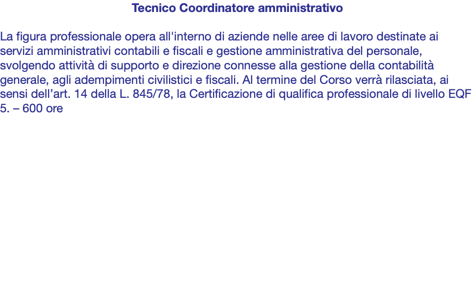 Tecnico Coordinatore amministrativo La figura professionale opera all'interno di aziende nelle aree di lavoro destinate ai servizi amministrativi contabili e fiscali e gestione amministrativa del personale, svolgendo attività di supporto e direzione connesse alla gestione della contabilità generale, agli adempimenti civilistici e fiscali. Al termine del Corso verrà rilasciata, ai sensi dell’art. 14 della L. 845/78, la Certificazione di qualifica professionale di livello EQF 5. – 600 ore