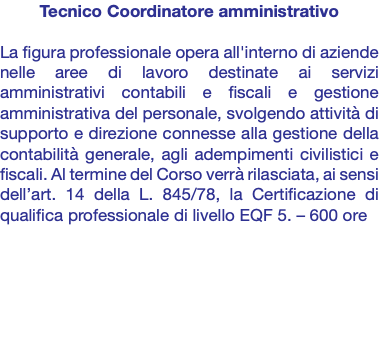 Tecnico Coordinatore amministrativo La figura professionale opera all'interno di aziende nelle aree di lavoro destinate ai servizi amministrativi contabili e fiscali e gestione amministrativa del personale, svolgendo attività di supporto e direzione connesse alla gestione della contabilità generale, agli adempimenti civilistici e fiscali. Al termine del Corso verrà rilasciata, ai sensi dell’art. 14 della L. 845/78, la Certificazione di qualifica professionale di livello EQF 5. – 600 ore