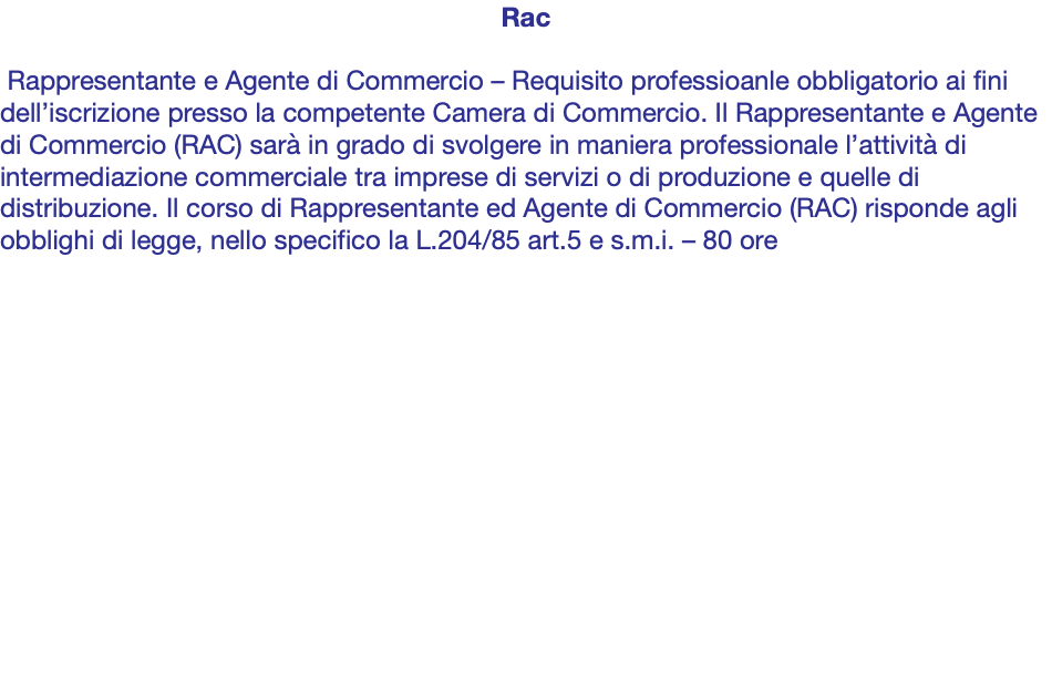 Rac Rappresentante e Agente di Commercio – Requisito professioanle obbligatorio ai fini dell’iscrizione presso la competente Camera di Commercio. Il Rappresentante e Agente di Commercio (RAC) sarà in grado di svolgere in maniera professionale l’attività di intermediazione commerciale tra imprese di servizi o di produzione e quelle di distribuzione. Il corso di Rappresentante ed Agente di Commercio (RAC) risponde agli obblighi di legge, nello specifico la L.204/85 art.5 e s.m.i. – 80 ore