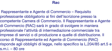 Rac Rappresentante e Agente di Commercio – Requisito professioanle obbligatorio ai fini dell’iscrizione presso la competente Camera di Commercio. Il Rappresentante e Agente di Commercio (RAC) sarà in grado di svolgere in maniera professionale l’attività di intermediazione commerciale tra imprese di servizi o di produzione e quelle di distribuzione. Il corso di Rappresentante ed Agente di Commercio (RAC) risponde agli obblighi di legge, nello specifico la L.204/85 art.5 e s.m.i. – 80 ore