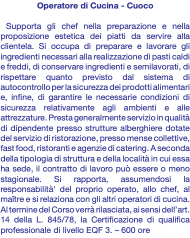 Operatore di Cucina - Cuoco Supporta gli chef nella preparazione e nella proposizione estetica dei piatti da servire alla clientela. Si occupa di preparare e lavorare gli ingredienti necessari alla realizzazione di pasti caldi e freddi, di conservare ingredienti e semilavorati, di rispettare quanto previsto dal sistema di autocontrollo per la sicurezza dei prodotti alimentari e, infine, di garantire le necessarie condizioni di sicurezza relativamente agli ambienti e alle attrezzature. Presta generalmente servizio in qualità di dipendente presso strutture alberghiere dotate del servizio di ristorazione, presso mense collettive, fast food, ristoranti e agenzie di catering. A seconda della tipologia di struttura e della località in cui essa ha sede, il contratto di lavoro può essere o meno stagionale. Si rapporta, assumendosi la responsabilità' del proprio operato, allo chef, al maître e si relaziona con gli altri operatori di cucina. Al termine del Corso verrà rilasciata, ai sensi dell’art. 14 della L. 845/78, la Certificazione di qualifica professionale di livello EQF 3. – 600 ore