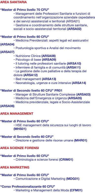 AREA SANITARIA “Master di Primo livello 70 CFU” • Management delle Professioni Sanitarie e funzioni di coordinamento nell’organizzazione aziendale ospedaliera e dei servizi assistenziali e territoriali (ARSA01) • Gestione e coordinamento delle strutture sanitarie, sociali e socio-assistenziali territoriali (ARSA02) “Master di Primo livello 60 CFU” • Medicina Previdenziali: aspetti legali ed assicurativi (ARSA04) • Posturologia sportiva e Analisi del movimento (ARSA07) • Nutrizione Clinica (ARSA08) • Psicologo di base (ARSA09) • Il tutoring nelle professioni sanitarie (ARSA10) • Infermiere di famiglia e di comunità (ARSA11) • La gestione delle cure palliative e della terapia del dolore (ARSA12) • Bed management (ARSA13) • Neonatologia, urgenze e cure intensive (ARSA14) “Master di Secondo livello 60 CFU” PR01 • Manager di Strutture Sanitarie Complesse (ARSA03) • Medicina dell’Emergenza e Urgenza (ARSA05) • Medicina previdenziale, legale e Socio-Assistenziale (ARSA06) AREA MANAGEMENT “Master di Primo livello 60 CFU” • HSE management della sicurezza sui luoghi di lavoro (MHS01) “Master di Secondo livello 60 CFU” • Direzione e gestione delle risorse umane (MHR01) AREA SCIENZE FORENSI “Master di Primo livello 60 CFU” • Criminologia e scienze forensi (CRIM01) AREA MARKETING “Master di Primo livello 60 CFU” • Comunicazione e Digital Marketing (MDG01) “Corso Professionalizzante 60 CFU” • Marketing e Management della Moda (CFM01) 