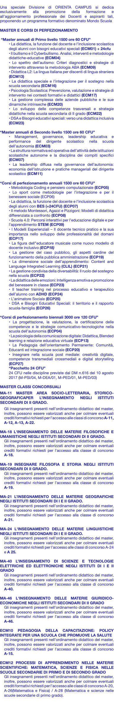  Una speciale Divisione di ORIENTA CAMPUS si dedica esclusivamente alla promozione della formazione e all’aggiornamento professionale dei Docenti e aspiranti tali, proponendo un programma formativo denominato Mondo Scuola MASTER E CORSI DI PERFEZIONAMENTO “Master annuali di Primo livello 1500 ore 60 CFU” • La didattica, la funzione del docente e l’inclusione scolastica degli alunni con bisogni educativi speciali (ECM01) + 24cfu • Il bullismo e il Cyberbullismo. Analisi, interventi e metodologie didattiche-educative (ECM04) • Lo spettro dell’autismo: Criteri diagnostici e strategie di intervento attraverso la metodologia ABA (ECM09) • Didattica L2: La lingua italiana per discenti di lingua straniera (ECM13) • La didattica speciale e l’integrazione per il sostegno nella scuola secondaria (ECM16) • Psicologia Scolastica: Prevenzione, valutazione e strategie di intervento nei contesti formativi e didattici (ECM17) • La gestione complessa delle aziende pubbliche e le sue dinamiche intrinseche (ECM20) • Lo sviluppo delle competenze trasversali e strategie didattiche nella scuola secondaria di II grado (ECM22) • DSA e Bisogni educativi speciali: verso una didattica inclusiva (ECM23) “Master annuali di Secondo livello 1500 ore 60 CFU” • Management, governance, leadership educativa e performance del dirigente scolastico nella scuola dell’autonomia (ECM03) • La struttura normativa ed operativa dell’attività delle istituzioni scolastiche autonome e la disciplina dei compiti specifici (ECM07) • La leadership diffusa nella governance dell’autonomia: economia dell’istruzione e pratiche manageriali del dirigente scolastico (ECM11) “Corsi di perfezionamento annuali 1500 ore 60 CFU” • Metodologia Coding e pensiero computazionale (ECP05) • Lo sport come metodologie per l’integrazione e per il benessere sociale (ECP06) • La didattica, la funzione del docente e l’inclusione scolastica degli alunni con BES (+24CFU) (ECP07) • Il metodo Montessori, Agazzi e Pizzigoni: Modelli di didattica differenziata a confronto (ECP08) • Scuola 4.0: Percorsi interattivi per l’educazione digitale e per l’apprendimento STEM (ECP09) • I Modelli Esperienziali – Il docente tecnico pratico e la sua importanza nello sviluppo delle professionalità del domani (ECP17) • La figura dell’’educatore musicale come nuovo modello di docente inclusivo (ECP18) • La gestione del caso pubblico, gli aspetti cardine del funzionamento della pubblica amministrazione (ECP19) • La dimensione sociale dell’apprendimento: Content and Language Integrated Learning (CLIL) (ECP21) • La gestione condivisa della diversabilità: Il ruolo del sostegno nella scuola (ECP22) • La didattica delle emozioni: Intelligenza emotiva e promozione del benessere in classe (ECP23) • Il teacher training nel processo educativo e terapeutico dell’alunno con ADHD (ECP24) • L’animatore Sociale (ECP25) • DSA e Bisogni Educativi Speciali: il territorio e il rapporto scuola-famiglia (ECP26) “Corsi di perfezionamento biennali 3000 ore 120 CFU” • La progettazione, la valutazione, la certificazione delle competenze e le strategie comunicativo-tecnologiche nella scuola dell’autonomia (ECP04) • La psicologia della comunicazione digitale: Didattica, Blended learning e relazione educativa virtuale (ECP13) • La Pedagogia dell’orientamento Permanente: Comunità, Educanti ed integrazione sociale (ECP20) • Insegnare nella scuola post mediale: creatività digitale, competenze transmediali crossmediali e digital storytelling (ECP27) “Pacchetto 24 CFU” 24 CFU nelle discipline previste dal DM n.616 del 10 agosto 2017 (M-PSI/04, M-DEA/01, M-PED/01, M-PED/03) MASTER CLASSI CONCORSUALI MA-11 MASTER AREA SOCIO-LETTERARIA, STORICO-GEOGRAFICAPER L’INSEGNAMENTO NEGLI ISTITUTI SECONDARI DI II GRADO. Gli insegnamenti presenti nell’ordinamento didattico del master, inoltre, possono essere valorizzati anche per colmare eventuali crediti formativi richiesti per l’accesso alle classi di concorso A-11, A-12, A-13, A-22. MA-18 L'INSEGNAMENTO DELLE MATERIE FILOSOFICHE E UMANISTICHE NEGLI ISTITUTI SECONDARI DI II GRADO. Gli insegnamenti presenti nell’ordinamento didattico del master, inoltre, possono essere valorizzati anche per colmare eventuali crediti formativi richiesti per l’accesso alla classe di concorso A-18. MA-19 INSEGNARE FILOSOFIA E STORIA NEGLI ISTITUTI SECONDARI DI II GRADO. Gli insegnamenti presenti nell’ordinamento didattico del master, inoltre, possono essere valorizzati anche per colmare eventuali crediti formativi richiesti per l’accesso alla classe di concorso A-19. MA-21 L’INSEGNAMENTO DELLE MATERIE GEOGRAFICHE NEGLI ISTITUTI SECONDARI DI I E II GRADO. Gli insegnamenti presenti nell’ordinamento didattico del master, inoltre, possono essere valorizzati anche per colmare eventuali crediti formativi richiesti per l’accesso alla classe di concorso A-21. MA-24 L'INSEGNAMENTO DELLE MATERIE LINGUISTICHE NEGLI ISTITUTI SECONDARI DI I E II GRADO. Gli insegnamenti presenti nell’ordinamento didattico del master, inoltre, possono essere valorizzati anche per colmare eventuali crediti formativi richiesti per l’accesso alle classi di concorso A-24 e A 25. MA-40 L’INSEGNAMENTO DI SCIENZE E TECNOLOGIE ELETTRICHE ED ELETTRONICHE NEGLI ISTITUTI DI I E II GRADO Gli insegnamenti presenti nell’ordinamento didattico del master, inoltre, possono essere valorizzati anche per colmare eventuali crediti formativi richiesti per l’accesso alla classe di concorso A-40. MA-46 L'INSEGNAMENTO DELLE MATERIE GIURIDICO-ECONOMICHE NEGLI ISTITUTI SECONDARI DI II GRADO Gli insegnamenti presenti nell’ordinamento didattico del master, inoltre, possono essere valorizzati anche per colmare eventuali crediti formativi richiesti per l’accesso alla classe di concorso A-46. ECM10 PEDAGOGIA DELLA CAPACITAZIONE: POLICY INTEGRATE PER UNA SCUOLA CHE PROMUOVE LA SALUTE Gli insegnamenti presenti nell’ordinamento didattico del master, inoltre, possono essere valorizzati anche per colmare eventuali crediti formativi richiesti per l’accesso alla classe di concorso A-15. ECM12 PROCESSI DI APPRENDIMENTO NELLE MATERIE SCIENTIFICHE: MATEMATICA, SCIENZE E FISICA NELLE SCUOLE SECONDARIE DI PRIMO E DI SECONDO GRADO Gli insegnamenti presenti nell’ordinamento didattico del master, inoltre, possono essere valorizzati anche per colmare eventuali crediti formativi richiesti per l’accesso alle classi di concorso A-20, A-26(Matematica e Fisica) / A-28 (Matematica e scienze nelle scuole secondarie di primo grado). 